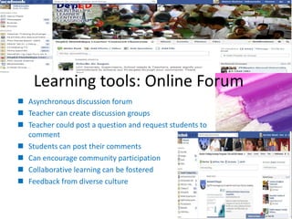 Learning tools: Online Forum
 Asynchronous discussion forum
 Teacher can create discussion groups
 Teacher could post a question and request students to
comment
 Students can post their comments
 Can encourage community participation
 Collaborative learning can be fostered
 Feedback from diverse culture
 