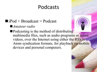 Podcasts
iPod + Broadcast = Podcast
Amateur radio
Podcasting is the method of distributing
multimedia files, such as audio programs or music
videos, over the Internet using either the RSS or
Atom syndication formats, for playback on mobile
devices and personal computers.
 