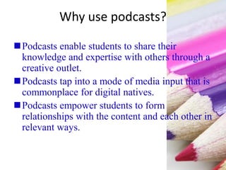 Why use podcasts?
Podcasts enable students to share their
knowledge and expertise with others through a
creative outlet.
Podcasts tap into a mode of media input that is
commonplace for digital natives.
Podcasts empower students to form
relationships with the content and each other in
relevant ways.
 