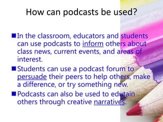 How can podcasts be used?
In the classroom, educators and students
can use podcasts to inform others about
class news, current events, and areas of
interest.
Students can use a podcast forum to
persuade their peers to help others, make
a difference, or try something new.
Podcasts can also be used to edutain
others through creative narratives.
 