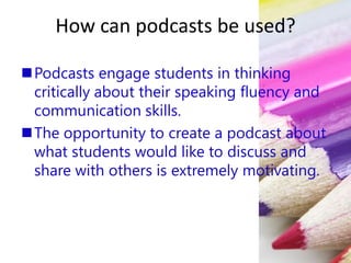 How can podcasts be used?
Podcasts engage students in thinking
critically about their speaking fluency and
communication skills.
The opportunity to create a podcast about
what students would like to discuss and
share with others is extremely motivating.
 