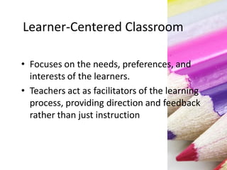 Learner-Centered Classroom
• Focuses on the needs, preferences, and
interests of the learners.
• Teachers act as facilitators of the learning
process, providing direction and feedback
rather than just instruction
 