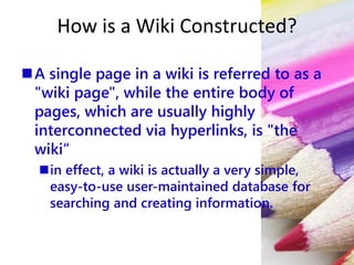 How is a Wiki Constructed?
A single page in a wiki is referred to as a
"wiki page", while the entire body of
pages, which are usually highly
interconnected via hyperlinks, is "the
wiki“
in effect, a wiki is actually a very simple,
easy-to-use user-maintained database for
searching and creating information.
 