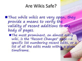 Are Wikis Safe?
Thus while wikis are very open, they
provide a means to verify the
validity of recent additions to the
body of pages.
The most prominent, on almost every
wiki, is the "Recent Changes" page—a
specific list numbering recent edits, or a
list of all the edits made within a given
timeframe.
 
