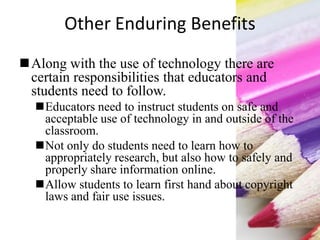 Other Enduring Benefits
Along with the use of technology there are
certain responsibilities that educators and
students need to follow.
Educators need to instruct students on safe and
acceptable use of technology in and outside of the
classroom.
Not only do students need to learn how to
appropriately research, but also how to safely and
properly share information online.
Allow students to learn first hand about copyright
laws and fair use issues.
 
