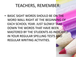 TEACHERS, REMEMBER:
• BASIC SIGHT WORDS SHOULD BE ON THE
WORD WALL RIGHT AT THE BEGINNING OF
EACH SCHOOL YEAR. JUST SLOWLY TAKE
DOWN THE WORDS THAT HAVE BEEN
MASTERED BY THE STUDENTS AS INDICATED
IN YOUR REGULAR SPELLING TESTS AND
REGULAR WRITING ACTIVITIES.
 