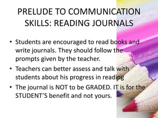 PRELUDE TO COMMUNICATION
SKILLS: READING JOURNALS
• Students are encouraged to read books and
write journals. They should follow the
prompts given by the teacher.
• Teachers can better assess and talk with
students about his progress in reading
• The journal is NOT to be GRADED. IT is for the
STUDENT’S benefit and not yours.
 