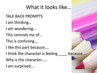 What it looks like…
TALK BACK PROMPTS
I am thinking…
I am wondering…
This reminds me of…
This is confusing….
I like this part because….
I think the character is feeling ____ because….
Why is the character…..
I am surprised….
 