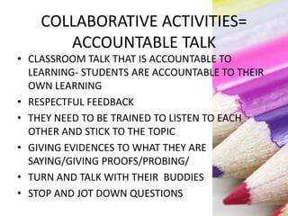 COLLABORATIVE ACTIVITIES=
ACCOUNTABLE TALK
• CLASSROOM TALK THAT IS ACCOUNTABLE TO
LEARNING- STUDENTS ARE ACCOUNTABLE TO THEIR
OWN LEARNING
• RESPECTFUL FEEDBACK
• THEY NEED TO BE TRAINED TO LISTEN TO EACH
OTHER AND STICK TO THE TOPIC
• GIVING EVIDENCES TO WHAT THEY ARE
SAYING/GIVING PROOFS/PROBING/
• TURN AND TALK WITH THEIR BUDDIES
• STOP AND JOT DOWN QUESTIONS
 