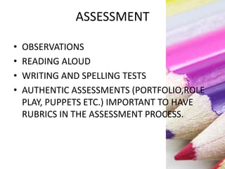 ASSESSMENT
• OBSERVATIONS
• READING ALOUD
• WRITING AND SPELLING TESTS
• AUTHENTIC ASSESSMENTS (PORTFOLIO,ROLE
PLAY, PUPPETS ETC.) IMPORTANT TO HAVE
RUBRICS IN THE ASSESSMENT PROCESS.
 