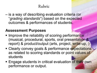 Rubric
– is a way of describing evaluation criteria (or
“grading standards”) based on the expected
outcomes & performances of students.
Assessment Purposes
 Improve the reliability of scoring performance
(musical, procedural, sports, oral presentation &
report) & product/output (arts, project, write-up, )
 Clearly convey goals & performance expectations
as related to scoring standards or point values of
students
 Engage students in critical evaluation of their own
performance or output.
 