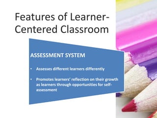 ASSESSMENT SYSTEM
• Assesses different learners differently
• Promotes learners’ reflection on their growth
as learners through opportunities for self-
assessment
Features of Learner-
Centered Classroom
 