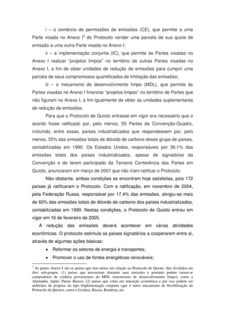 i – o comércio de permissões de emissões (CE), que permite a uma
Parte visada no Anexo I3
do Protocolo vender uma parcela de sua quota de
emissão a uma outra Parte visada no Anexo I;
ii – a implementação conjunta (IC), que permite às Partes visadas no
Anexo I realizar “projetos limpos” no território de outras Partes visadas no
Anexo I, a fim de obter unidades de redução de emissões para cumprir uma
parcela de seus compromissos quantificados de limitação das emissões;
iii – o mecanismo de desenvolvimento limpo (MDL), que permite às
Partes visadas no Anexo I financiar “projetos limpos” no território de Partes que
não figuram no Anexo I, a fim igualmente de obter as unidades suplementares
de redução de emissões.
Para que o Protocolo de Quioto entrasse em vigor era necessário que o
acordo fosse ratificado por, pelo menos, 55 Partes da Convenção-Quadro,
incluindo, entre essas, países industrializados que respondessem por, pelo
menos, 55% das emissões totais de dióxido de carbono desse grupo de países,
contabilizadas em 1990. Os Estados Unidos, responsáveis por 36,1% das
emissões totais dos países industrializados, apesar de signatários da
Convenção e de terem participado da Terceira Conferência das Partes em
Quioto, anunciaram em março de 2001 que não iriam ratificar o Protocolo.
Não obstante, ambas condições se encontram hoje satisfeitas, pois 172
países já ratificaram o Protocolo. Com a ratificação, em novembro de 2004,
pela Federação Russa, responsável por 17,4% das emissões, atingiu-se mais
de 60% das emissões totais de dióxido de carbono dos países industrializados,
contabilizadas em 1990. Nestas condições, o Protocolo de Quioto entrou em
vigor em 16 de fevereiro de 2005.
A redução das emissões deverá acontecer em várias atividades
econômicas. O protocolo estimula os países signatários a cooperarem entre si,
através de algumas ações básicas:
Reformar os setores de energia e transportes;
Promover o uso de fontes energéticas renováveis;
3
As partes Anexo I são os países que tem metas em relação ao Protocolo de Quioto. São divididos em
dois sub-grupos: (1) países que necessitam diminuir suas emissões e portanto podem tornar-se
compradores de créditos provenientes do MDL (mecanismo de desenvolvimento limpo), como a
Alemanha, Japão, Países Baixos; (2) países que estão em transição econômica e por isso podem ser
anfitriãos de projetos do tipo Implementação conjunta (que é outro mecanismo de flexibilização do
Protocolo de Quioto), como a Ucrânia, Rússia, Romênia, etc.
 