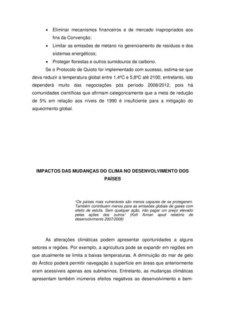 Eliminar mecanismos financeiros e de mercado inapropriados aos
fins da Convenção;
Limitar as emissões de metano no gerenciamento de resíduos e dos
sistemas energéticos;
Proteger florestas e outros sumidouros de carbono.
Se o Protocolo de Quioto for implementado com sucesso, estima-se que
deva reduzir a temperatura global entre 1,4ºC e 5,8ºC até 2100, entretanto, isto
dependerá muito das negociações pós período 2008/2012, pois há
comunidades científicas que afirmam categoricamente que a meta de redução
de 5% em relação aos níveis de 1990 é insuficiente para a mitigação do
aquecimento global.
IMPACTOS DAS MUDANÇAS DO CLIMA NO DESENVOLVIMENTO DOS
PAÍSES
“Os países mais vulneráveis são menos capazes de se protegerem.
Também contribuem menos para as emissões globais de gases com
efeito de estufa. Sem qualquer ação, irão pagar um preço elevado
pelas ações dos outros” (Kofi Annan apud relatório de
desenvolvimento 2007/2008)
As alterações climáticas podem apresentar oportunidades a alguns
setores e regiões. Por exemplo, a agricultura pode se expandir em regiões em
que atualmente se limita a baixas temperaturas. A diminuição do mar de gelo
do Árctico poderá permitir navegação à superfície em áreas que anteriormente
eram acessíveis apenas aos submarinos. Entretanto, as mudanças climáticas
apresentam também inúmeros efeitos negativos ao desenvolvimento e bem-
 