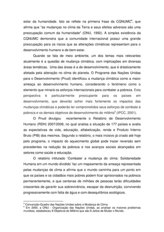 estar da humanidade. Isto se reflete na primeira frase da CQNUMC4
, que
afirma que "as mudanças no clima da Terra e seus efeitos adversos são uma
preocupação comum da humanidade" (ONU, 1992). A simples existência da
CQNUMC demonstra que a comunidade internacional possui uma grande
preocupação para os riscos que as alterações climáticas representam para o
desenvolvimento humano e de bem-estar.
Quando se fala de meio ambiente, um dos temas mais relevantes
atualmente é a questão de mudança climática, com implicações em diversas
áreas temáticas. Uma das áreas é a de desenvolvimento, que é drásticamente
afetada pela alteração no clima do planeta. O Programa das Nações Unidas
para o Desenvolvimento (Pnud) identificou a mudança climática como a maior
ameaça ao desenvolvimento humano, considerando o fenômeno como o
elemento que minará os esforços internacionais para combater a pobreza. Esta
perspectiva é particularmente preocupante para os países em
desenvolvimento, que deverão sofrer mais fortemente os impactos das
mudanças climáticas e poderão ter comprometidos seus esforços de combate à
pobreza e os demais objetivos de desenvolvimento do milênio5
(IPCC, 2001).
O Pnud divulgou recentemente o Relatório de Desenvolvimento
Humano (RDH) 2007/2008, no qual analisa a situação de 177 países e avalia
as expectativas de vida, educação, alfabetização, renda e Produto Interno
Bruto (PIB) dos mesmos. Segundo o relatório, o mais incisivo já criado até hoje
pelo programa, o impacto do aquecimento global pode trazer reversão sem
precedentes na redução da pobreza e nos avanços sociais alcançados em
setores como saúde e educação.
O relatório intitulado ‘Combater a mudança do clima: Solidariedade
Humana em um mundo dividido’ faz um mapeamento da ameaça representada
pelas mudanças de clima e afirma que o mundo caminha para um ponto em
que os países e os cidadãos mais pobres podem ficar aprisionados na pobreza
permanentemente, e que centenas de milhões de pessoas terão dificuldades
crescentes de garantir sua sobrevivência, escapar da desnutrição, convivendo
progressivamente com falta de água e com desequilíbrios ecológicos.
4
Convenção-Quadro das Nações Unidas sobre a Mudança do Clima
5
Em 2000, a ONU - Organização das Nações Unidas, ao analisar os maiores problemas
mundiais, estabeleceu 8 Objetivos do Milênio que são 8 Jeitos de Mudar o Mundo.
 