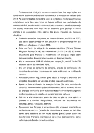 O documento é divulgado em um momento-chave das negociações em
torno de um acordo multilateral que vai substituir o Protocolo de Quioto após
2012. As recomendações do relatório sobre o combate às mudanças climáticas
estabelecem uma lista para todos os líderes políticos que participarão do
encontro de Bali, em dezembro – um mapa para um acordo pós-Quito que seja
um acordo multilateral com força de lei, essencial para proteger o nosso
planeta e as populações mais pobres dos piores impactos da mudança
climática:
Corte das emissões dos países em desenvolvimento em 20% até 2050;
dos países desenvolvidos em 30% até 2020 - e em pelo menos 80% até
2050, em relação aos níveis de 1990.
Criar um Fundo de Mitigação de Mudança do Clima (Climate Change
Mitigation Facility -CCMF) para mobilizar de US$ 25 bi a US$ 50 bilhões
anualmente para financiar o investimento em energias limpas (com
baixas emissões de carbono) em países em desenvolvimento.
Alocar anualmente US$ 86 bilhões para adaptação, ou 0,2 % do PIB
total dos países do hemisfério norte.
Dar um preço ao consumo de carbono, através da combinação de
impostos de emissão, com esquemas mais ambiciosos de créditos de
carbono.
Fortalecer padrões reguladores para adotar e reforçar a eficiência em
emissões de carbono por veículos, prédios e aparelhos elétricos.
Apoiar o desenvolvimento de energias limpas (de baixa emissão de
carbono), reconhecendo o potencial inexplorado para o aumento do uso
de energias renováveis, além da necessidade de investimentos urgentes
em tecnologias como a captura e armazenagem de carbono.
Colocar a adaptação como parte de todos os planos para reduzir a
pobreza e a extrema desigualdade, inclusive em documentos de
estratégia para a redução da pobreza
Reconhecer que florestas e terras virgens têm um papel importante no
seqüestro de carbono (através da fotossíntese) e devem ser incluídas
como parte essencial de um futuro acordo global; apoiar planos de
transferência financeira internacional para evitar desmatamento, como
defendido pelo Brasil e por outros países.
 