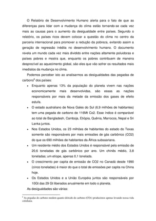 O Relatório de Desenvolvimento Humano alerta para o fato de que as
diferenças para lidar com a mudança do clima estão tornando-se cada vez
mais as causas para o aumento da desigualdade entre países. Segundo o
relatório, os países ricos devem colocar a questão do clima no centro da
parceria internacional para promover a redução da pobreza, evitando assim a
geração de regressão inédita no desenvolvimento humano. O documento
revela um mundo cada vez mais dividido entre nações altamente poluidoras e
países pobres e mostra que, enquanto os pobres contribuem de maneira
desprezível ao aquecimento global, são eles que vão sofrer os resultados mais
imediatos da mudança no clima.
Podemos perceber isto ao analisarmos as desigualdades das pegadas de
carbono6
dos países:
Enquanto apenas 13% da população do planeta vivem nas nações
economicamente mais desenvolvidas, são essas as nações
responsáveis por mais da metade da emissão dos gases de efeito
estufa.
O estado australiano de Nova Gales do Sul (6,9 milhões de habitantes)
tem uma pegada de carbono de 116Mt Co2. Esse índice é comparável
ao total de Bangladesh, Camboja, Etiópia, Quênia, Marrocos, Nepal e Sri
Lanka juntos.
Nos Estados Unidos, os 23 milhões de habitantes do estado do Texas
somente são responsáveis por mais emissões de gás carbônico (CO2)
do que os 690 milhões de habitantes da África subsaariana.
Um residente médio dos Estados Unidos é responsável pela emissão de
20,6 toneladas de gás carbônico por ano. Um chinês médio, 3,8
toneladas; um etíope, apenas 0,1 tonelada.
O crescimento per capita de emissão de CO2 no Canadá desde 1990
(cinco toneladas) é maior do que o total de emissões per capita na China
hoje.
Os Estados Unidos e a União Européia juntos são responsáveis por
10Gt das 29 Gt liberados anualmente em todo o planeta.
As desigualdades são várias:
6
As pegadas de carbono medem quanto dióxido de carbono (CO2) produzimos apenas levando nossa vida
cotidiana.
 