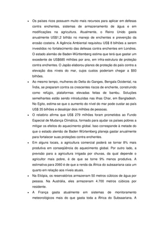 Os países ricos possuem muito mais recursos para aplicar em defesas
contra enchentes, sistemas de armazenamento de água e em
modificações na agricultura. Atualmente, o Reino Unido gasta
anualmente US$1,2 bilhão no manejo de enchentes e prevenção da
erosão costeira. A Agência Ambiental requisitou US$ 8 bilhões a serem
investidos no fortalecimento das defesas contra enchentes em Londres.
O estado alemão de Baden-Württemberg estima que terá que gastar um
excedente de US$685 milhões por ano, em infra-estrutura de proteção
contra enchentes. O Japão elaborou planos de proteção do país contra a
elevação dos níveis do mar, cujos custos poderiam chegar a $93
bilhões.
Ao mesmo tempo, mulheres do Delta do Ganges, Bengala Ocidental, na
Índia, se preparam contra os crescentes riscos de enchente, construindo
como refúgio, plataformas elevadas feitas de bambu. Soluções
semelhantes estão sendo introduzidas nas ilhas Char, em Bangladesh.
No Egito, estima-se que o aumento do nível do mar pode custar ao país
US$ 35 bilhões e desalojar dois milhões de pessoas.
O relatório afirma que US$ 279 milhões foram prometidos ao Fundo
Especial de Mudança Climática, formado para ajudar os países pobres a
mitigar os efeitos do aquecimento global. Isso corresponde à metade do
que o estado alemão de Baden Würtemberg planeja gastar anualmente
para fortalecer suas proteções contra enchentes.
Em alguns locais, a agricultura comercial poderá se tornar 8% mais
produtiva em conseqüência do aquecimento global. Por outro lado, a
previsão para a agricultura irrigada por chuvas, da qual depende o
agricultor mais pobre, é de que se torne 9% menos produtiva. A
estimativa para 2060 é de que a renda da África do subsaariana caia um
quarto em relação aos níveis atuais.
Na Etiópia, os reservatórios armazenam 50 metros cúbicos de água por
pessoa. Na Austrália, eles armazenam 4.700 metros cúbicos por
residente.
A França gasta atualmente em sistemas de monitoramento
meteorológicos mais do que gasta toda a África do Subsaariana. A
 