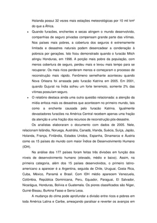 Holanda possui 32 vezes mais estações meteorológicas por 10 mil km²
do que a África.
Quando furacões, enchentes e secas atingem o mundo desenvolvido,
companhias de seguro privadas compensam grande parte das vítimas.
Nos países mais pobres, a cobertura dos seguros é extremamente
limitada e desastres naturais podem desencadear a condenação à
pobreza por gerações. Isto ficou demonstrado quando o furacão Mitch
atingiu Honduras, em 1998. A porção mais pobre da população, com
menos cobertura de seguro, perdeu mais e levou mais tempo para se
recuperar. Os mais ricos perderam menos e começaram o processo de
reconstrução mais rápido. Fenômeno semelhante aconteceu quando
Nova Orleans foi arrasada pelo furacão Katrina em 2005. Em 2001,
quando Gujurat na Índia sofreu um forte terremoto, somente 2% das
vítimas possuíam seguro.
O relatório destaca ainda uma outra questão relacionada: a atenção da
mídia enfoca mais os desastres que acontecem no primeiro mundo, tais
como a enchente causada pelo furacão Katrina. Igualmente
devastadores furacões na América Central recebem apenas uma fração
da atenção e uma fração dos recursos de reconstrução pós-desastre.
Os analistas elaboraram o documento com dados de 2005. Nele,
relacionam Islândia, Noruega, Austrália, Canadá, Irlanda, Suécia, Suíça, Japão,
Holanda, França, Finlândia, Estados Unidos, Espanha, Dinamarca e Áustria
como os 15 países do mundo com maior Índice de Desenvolvimento Humano
(IDH).
Na análise dos 177 países foram feitas três divisões em função dos
níveis de desenvolvimento humano (elevado, médio e baixo). Assim, na
primeira categoria, além dos 15 países desenvolvidos, o primeiro latino-
americano a aparecer é a Argentina, seguida de Chile, Uruguai, Costa Rica,
Cuba, México, Panamá e Brasil. Com IDH médio aparecem Venezuela,
Colômbia, República Dominicana, Peru, Equador, Paraguai, El Salvador,
Nicarágua, Honduras, Bolívia e Guatemala. Os piores classificados são Níger,
Guiné-Bissau, Burkina Fasso e Serra Leoa.
A mudança do clima pode aprofundar a divisão entre ricos e pobres em
toda América Latina e Caribe, ameaçando paralisar e reverter os avanços em
 