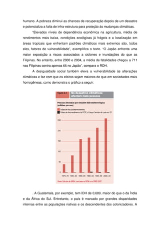 humano. A pobreza diminui as chances de recuperação depois de um desastre
e potencializa a falta de infra-estrutura para proteção às mudanças climáticas.
“Elevados níveis de dependência econômica na agricultura, média de
rendimentos mais baixa, condições ecológicas já frágeis e a localização em
áreas tropicais que enfrentam padrões climáticos mais extremos são, todos
eles, fatores de vulnerabilidade”, exemplifica o texto. “O Japão enfrenta uma
maior exposição a riscos associados a ciclones e inundações do que as
Filipinas. No entanto, entre 2000 e 2004, a média de fatalidades chegou a 711
nas Filipinas contra apenas 66 no Japão”, compara o RDH.
A desigualdade social também eleva a vulnerabilidade às alterações
climáticas e faz com que os efeitos sejam maiores do que em sociedades mais
homogêneas, como demonstra o gráfico a seguir:
. A Guatemala, por exemplo, tem IDH de 0,689, maior do que o da Índia
e da África do Sul. Entretanto, o país é marcado por grandes disparidades
internas entre as populações nativas e os descendentes dos colonizadores. A
 