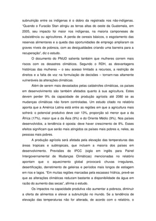 subnutrição entre os indígenas é o dobro da registrada nos não-indígenas.
“Quando o Furacão Stan atingiu as terras altas do oeste da Guatemala, em
2005, seu impacto foi maior nos indígenas, na maioria camponeses de
subsistência ou agricultores. A perda de cereais básicos, o esgotamento das
reservas alimentares e a queda das oportunidades de emprego ampliaram os
graves níveis de pobreza, com as desigualdades criando uma barreira para a
recuperação”, diz o estudo.
O documento do PNUD salienta também que mulheres correm mais
riscos com os desastres climáticos. Segundo o RDH, as desvantagens
históricas das mulheres – o seu acesso limitado a recursos, a restrição de
direitos e a falta de voz na formulação de decisões – tornam-nas altamente
vulneráveis às alterações climáticas.
Além de serem mais devastados pelas catástrofes climáticas, os países
em desenvolvimento são também afetados quanto à sua agricultura. Estes
devem perder 9% da capacidade de produção agrícola até 2080 se as
mudanças climáticas não forem controladas. Um estudo citado no relatório
aponta que a América Latina está entre as regiões em que a agricultura mais
sofrerá: o potencial produtivo deve cair 13%, proporção só menor que a da
África (17%), maior que a da Ásia (9%) e do Oriente Médio (9%). Nos países
desenvolvidos, a tendência é oposta: deve haver crescimento de 8%. Esses
efeitos significam que serão mais atingidos os países mais pobres e, neles, as
pessoas mais pobres.
A produção agrícola será afetada pela elevação das temperaturas das
áreas tropicais e subtropicais, que incluem a maioria dos países em
desenvolvimento. Previsões do IPCC (sigla em inglês para Painel
Intergovernamental de Mudanças Climáticas) mencionadas no relatório
apontam que o aquecimento global provocará chuvas irregulares,
desertificação, derretimento de geleiras e períodos mais longos de estiagem
em rios e lagos. “Em muitas regiões marcadas pela escassez hídrica, prevê-se
que as alterações climáticas reduzam bastante a disponibilidade da água em
razão do aumento das secas”, afirma o estudo.
Os impactos na capacidade produtiva vão aumentar a pobreza, diminuir
a oferta de alimentos e elevar a subnutrição no mundo. Se a tendência de
elevação das temperaturas não for alterada, de acordo com o relatório, o
 