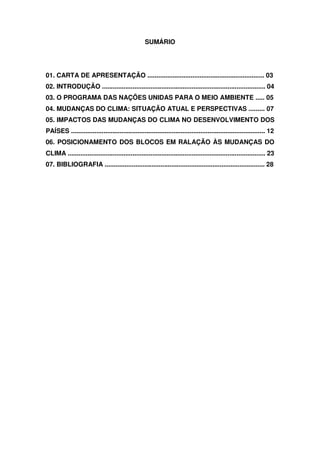 SUMÁRIO
01. CARTA DE APRESENTAÇÃO ................................................................. 03
02. INTRODUÇÃO ........................................................................................... 04
03. O PROGRAMA DAS NAÇÕES UNIDAS PARA O MEIO AMBIENTE ..... 05
04. MUDANÇAS DO CLIMA: SITUAÇÃO ATUAL E PERSPECTIVAS ......... 07
05. IMPACTOS DAS MUDANÇAS DO CLIMA NO DESENVOLVIMENTO DOS
PAÍSES ............................................................................................................ 12
06. POSICIONAMENTO DOS BLOCOS EM RALAÇÃO ÀS MUDANÇAS DO
CLIMA .............................................................................................................. 23
07. BIBLIOGRAFIA ......................................................................................... 28
 