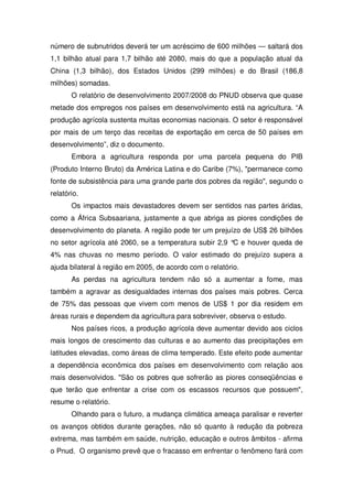número de subnutridos deverá ter um acréscimo de 600 milhões — saltará dos
1,1 bilhão atual para 1,7 bilhão até 2080, mais do que a população atual da
China (1,3 bilhão), dos Estados Unidos (299 milhões) e do Brasil (186,8
milhões) somadas.
O relatório de desenvolvimento 2007/2008 do PNUD observa que quase
metade dos empregos nos países em desenvolvimento está na agricultura. “A
produção agrícola sustenta muitas economias nacionais. O setor é responsável
por mais de um terço das receitas de exportação em cerca de 50 países em
desenvolvimento”, diz o documento.
Embora a agricultura responda por uma parcela pequena do PIB
(Produto Interno Bruto) da América Latina e do Caribe (7%), "permanece como
fonte de subsistência para uma grande parte dos pobres da região", segundo o
relatório.
Os impactos mais devastadores devem ser sentidos nas partes áridas,
como a África Subsaariana, justamente a que abriga as piores condições de
desenvolvimento do planeta. A região pode ter um prejuízo de US$ 26 bilhões
no setor agrícola até 2060, se a temperatura subir 2,9 °C e houver queda de
4% nas chuvas no mesmo período. O valor estimado do prejuízo supera a
ajuda bilateral à região em 2005, de acordo com o relatório.
As perdas na agricultura tendem não só a aumentar a fome, mas
também a agravar as desigualdades internas dos países mais pobres. Cerca
de 75% das pessoas que vivem com menos de US$ 1 por dia residem em
áreas rurais e dependem da agricultura para sobreviver, observa o estudo.
Nos países ricos, a produção agrícola deve aumentar devido aos ciclos
mais longos de crescimento das culturas e ao aumento das precipitações em
latitudes elevadas, como áreas de clima temperado. Este efeito pode aumentar
a dependência econômica dos países em desenvolvimento com relação aos
mais desenvolvidos. "São os pobres que sofrerão as piores conseqüências e
que terão que enfrentar a crise com os escassos recursos que possuem",
resume o relatório.
Olhando para o futuro, a mudança climática ameaça paralisar e reverter
os avanços obtidos durante gerações, não só quanto à redução da pobreza
extrema, mas também em saúde, nutrição, educação e outros âmbitos - afirma
o Pnud. O organismo prevê que o fracasso em enfrentar o fenômeno fará com
 