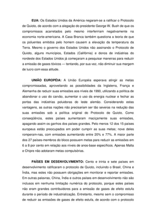 EUA: Os Estados Unidos da América negaram-se a ratificar o Protocolo
de Quioto, de acordo com a alegação do presidente George W. Bush de que os
compromissos acarretados pelo mesmo interfeririam negativamente na
economia norte-americana. A Casa Branca também questiona a teoria de que
os poluentes emitidos pelo homem causem a elevação da temperatura da
Terra. Mesmo o governo dos Estados Unidos não assinando o Protocolo de
Quioto, alguns municípios, Estados (Califórnia) e donos de indústrias do
nordeste dos Estados Unidos já começaram a pesquisar maneiras para reduzir
a emissão de gases tóxicos — tentando, por sua vez, não diminuir sua margem
de lucro com essa atitude.
UNIÃO EUROPÉIA: A União Européia esperava atingir as metas
compromissadas, aproveitando as possibilidades da Inglaterra, França e
Alemanha de reduzir suas emissões aos níveis de 1990, utilizando a política de
abandonar o uso do carvão, aumentar o uso da energia nuclear e fechar as
portas das indústrias poluidoras do leste alemão. Considerando estas
vantagens, as outras nações não precisariam ser tão severas na redução das
suas emissões sob a política original do Protocolo de Quioto. Como
conseqüência, estes países aumentaram maciçamente suas emissões,
apagando assim os ganhos dos países grandes. Pelo menos 12 dos 15 países
europeus estão preocupados em poder cumprir as suas metas; nove deles
romperam-nas, com emissões aumentando entre 20% e 77%. A maior parte
dos 27 países-membros do bloco possuem metas para reduzir as emissões em
6 a 8 por cento em relação aos níveis de anos-base específicos. Apenas Malta
e Chipre não adotaram metas compulsórias.
PAÍSES EM DESENVOLVIMENTO: Cento e trinta e sete países em
desenvolvimento ratificaram o protocolo de Quioto, incluindo o Brasil, China e
Índia, mas estes não possuem obrigações em monitorar e reportar emissões.
Em outras palavras, China, Índia e outros países em desenvolvimento não são
inclusos em nenhuma limitação numérica do protocolo, porque estes países
não eram grandes contribuidores para a emissão de gases de efeito estufa
durante o período de industrialização. Entretanto, mesmo sem o compromisso
de reduzir as emissões de gases de efeito estufa, de acordo com o protocolo
 