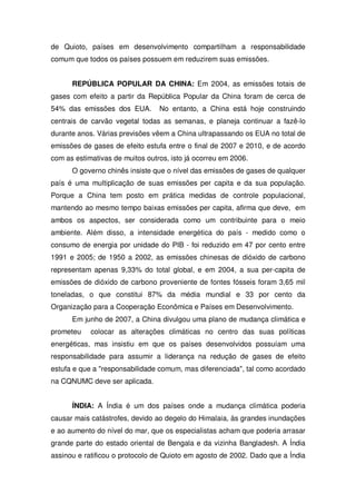 de Quioto, países em desenvolvimento compartilham a responsabilidade
comum que todos os países possuem em reduzirem suas emissões.
REPÚBLICA POPULAR DA CHINA: Em 2004, as emissões totais de
gases com efeito a partir da República Popular da China foram de cerca de
54% das emissões dos EUA. No entanto, a China está hoje construindo
centrais de carvão vegetal todas as semanas, e planeja continuar a fazê-lo
durante anos. Várias previsões vêem a China ultrapassando os EUA no total de
emissões de gases de efeito estufa entre o final de 2007 e 2010, e de acordo
com as estimativas de muitos outros, isto já ocorreu em 2006.
O governo chinês insiste que o nível das emissões de gases de qualquer
país é uma multiplicação de suas emissões per capita e da sua população.
Porque a China tem posto em prática medidas de controle populacional,
mantendo ao mesmo tempo baixas emissões per capita, afirma que deve, em
ambos os aspectos, ser considerada como um contribuinte para o meio
ambiente. Além disso, a intensidade energética do país - medido como o
consumo de energia por unidade do PIB - foi reduzido em 47 por cento entre
1991 e 2005; de 1950 a 2002, as emissões chinesas de dióxido de carbono
representam apenas 9,33% do total global, e em 2004, a sua per-capita de
emissões de dióxido de carbono proveniente de fontes fósseis foram 3,65 mil
toneladas, o que constitui 87% da média mundial e 33 por cento da
Organização para a Cooperação Econômica e Países em Desenvolvimento.
Em junho de 2007, a China divulgou uma plano de mudança climática e
prometeu colocar as alterações climáticas no centro das suas políticas
energéticas, mas insistiu em que os países desenvolvidos possuíam uma
responsabilidade para assumir a liderança na redução de gases de efeito
estufa e que a "responsabilidade comum, mas diferenciada", tal como acordado
na CQNUMC deve ser aplicada.
ÍNDIA: A Índia é um dos países onde a mudança climática poderia
causar mais catástrofes, devido ao degelo do Himalaia, às grandes inundações
e ao aumento do nível do mar, que os especialistas acham que poderia arrasar
grande parte do estado oriental de Bengala e da vizinha Bangladesh. A Índia
assinou e ratificou o protocolo de Quioto em agosto de 2002. Dado que a Índia
 