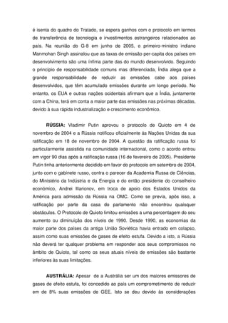é isenta do quadro do Tratado, se espera ganhos com o protocolo em termos
de transferência de tecnologia e investimentos estrangeiros relacionados ao
país. Na reunião do G-8 em junho de 2005, o primeiro-ministro indiano
Manmohan Singh assinalou que as taxas de emissão per-capita dos países em
desenvolvimento são uma ínfima parte das do mundo desenvolvido. Seguindo
o princípio de responsabilidade comuns mas diferenciada, Índia alega que a
grande responsabilidade de reduzir as emissões cabe aos países
desenvolvidos, que têm acumulado emissões durante um longo período. No
entanto, os EUA e outras nações ocidentais afirmam que a Índia, juntamente
com a China, terá em conta a maior parte das emissões nas próximas décadas,
devido à sua rápida industrialização e crescimento econômico.
RÚSSIA: Vladimir Putin aprovou o protocolo de Quioto em 4 de
novembro de 2004 e a Rússia notificou oficialmente às Nações Unidas da sua
ratificação em 18 de novembro de 2004. A questão da ratificação russa foi
particularmente assistida na comunidade internacional, como o acordo entrou
em vigor 90 dias após a ratificação russa (16 de fevereiro de 2005). Presidente
Putin tinha anteriormente decidido em favor do protocolo em setembro de 2004,
junto com o gabinete russo, contra o parecer da Academia Russa de Ciências,
do Ministério da Indústria e da Energia e do então presidente do conselheiro
económico, Andrei Illarionov, em troca de apoio dos Estados Unidos da
América para admissão da Rússia na OMC. Como se previa, após isso, a
ratificação por parte da casa do parlamento não encontrou quaisquer
obstáculos. O Protocolo de Quioto limitou emissões a uma percentagem do seu
aumento ou diminuição dos níveis de 1990. Desde 1990, as economias da
maior parte dos países da antiga União Soviética havia entrado em colapso,
assim como suas emissões de gases de efeito estufa. Devido a isto, a Rússia
não deverá ter qualquer problema em responder aos seus compromissos no
âmbito de Quioto, tal como os seus atuais níveis de emissões são bastante
inferiores às suas limitações.
AUSTRÁLIA: Apesar de a Austrália ser um dos maiores emissores de
gases de efeito estufa, foi concedido ao país um comprometimento de reduzir
em de 8% suas emissões de GEE. Isto se deu devido às considerações
 