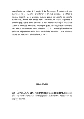 especificadas no artigo 4 º, seção 8 da Convenção. O primeiro-ministro
australiano na época, John Howard (Partido Liberal), se recusou a ratificar o
acordo, alegando que o protocolo custaria postos de trabalho de trabalho
australianos, devido aos países com economias em franca expansão e
enormes populações, como a China e a Índia não terem qualquer obrigações
quanto às reduções. Além disso, foi alegado que a Austrália já fazia o suficiente
para reduzir as emissões, tendo prometido US$ 300 milhões para reduzir as
emissões de gases com efeito estufa por mais de três anos. O país ratificou o
tratado de Quioto em 3 de dezembro de 2007.
BIBLIOGRAFIA
SUSTENTABILIDADE. Como funcionam as pegadas de carbono. Disponível
em: <http://ambiente.hsw.uol.com.br/pegada-de-carbono.htm> Acesso em: 06
de junho de 2008.
 