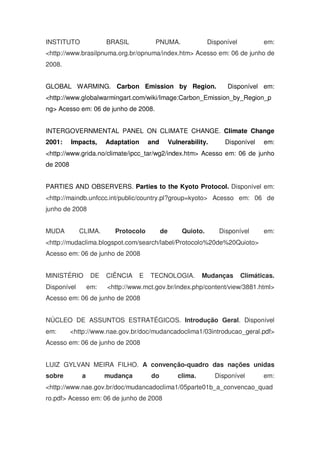 INSTITUTO BRASIL PNUMA. Disponível em:
<http://www.brasilpnuma.org.br/opnuma/index.htm> Acesso em: 06 de junho de
2008.
GLOBAL WARMING. Carbon Emission by Region. Disponível em:
<http://www.globalwarmingart.com/wiki/Image:Carbon_Emission_by_Region_p
ng> Acesso em: 06 de junho de 2008.
INTERGOVERNMENTAL PANEL ON CLIMATE CHANGE. Climate Change
2001: Impacts, Adaptation and Vulnerability. Disponível em:
<http://www.grida.no/climate/ipcc_tar/wg2/index.htm> Acesso em: 06 de junho
de 2008
PARTIES AND OBSERVERS. Parties to the Kyoto Protocol. Disponível em:
<http://maindb.unfccc.int/public/country.pl?group=kyoto> Acesso em: 06 de
junho de 2008
MUDA CLIMA. Protocolo de Quioto. Disponível em:
<http://mudaclima.blogspot.com/search/label/Protocolo%20de%20Quioto>
Acesso em: 06 de junho de 2008
MINISTÉRIO DE CIÊNCIA E TECNOLOGIA. Mudanças Climáticas.
Disponível em: <http://www.mct.gov.br/index.php/content/view/3881.html>
Acesso em: 06 de junho de 2008
NÚCLEO DE ASSUNTOS ESTRATÉGICOS. Introdução Geral. Disponível
em: <http://www.nae.gov.br/doc/mudancadoclima1/03introducao_geral.pdf>
Acesso em: 06 de junho de 2008
LUIZ GYLVAN MEIRA FILHO. A convenção-quadro das nações unidas
sobre a mudança do clima. Disponível em:
<http://www.nae.gov.br/doc/mudancadoclima1/05parte01b_a_convencao_quad
ro.pdf> Acesso em: 06 de junho de 2008
 