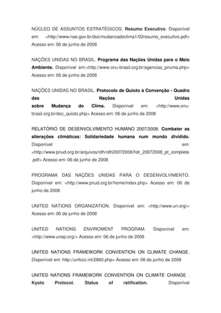 NÚCLEO DE ASSUNTOS ESTRATÉGICOS. Resumo Executivo. Disponível
em: <http://www.nae.gov.br/doc/mudancadoclima1/02resumo_executivo.pdf>
Acesso em: 06 de junho de 2008
NAÇÕES UNIDAS NO BRASIL. Programa das Nações Unidas para o Meio
Ambiente. Disponível em:<http://www.onu-brasil.org.br/agencias_pnuma.php>
Acesso em: 06 de junho de 2008
NAÇÕES UNIDAS NO BRASIL. Protocolo de Quioto à Convenção - Quadro
das Nações Unidas
sobre Mudança do Clima. Disponível em: <http://www.onu-
brasil.org.br/doc_quioto.php> Acesso em: 06 de junho de 2008
RELATÓRIO DE DESENVOLVIMENTO HUMANO 2007/2008. Combater as
alterações climáticas: Solidariedade humana num mundo dividido.
Disponível em:
<http://www.pnud.org.br/arquivos/rdh/rdh20072008/hdr_20072008_pt_complete
.pdf> Acesso em: 06 de junho de 2008
PROGRAMA DAS NAÇÕES UNIDAS PARA O DESENVOLVIMENTO.
Disponível em: <http://www.pnud.org.br/home/index.php> Acesso em: 06 de
junho de 2008
UNITED NATIONS ORGANIZATION. Disponível em: <http://www.un.org/>
Acesso em: 06 de junho de 2008
UNITED NATIONS ENVIROMENT PROGRAM. Disponível em:
<http://www.unep.org/> Acesso em: 06 de junho de 2008
UNITED NATIONS FRAMEWORK CONVENTION ON CLIMATE CHANGE.
Disponível em: http://unfccc.int/2860.php> Acesso em: 06 de junho de 2008
UNITED NATIONS FRAMEWORK CONVENTION ON CLIMATE CHANGE .
Kyoto Protocol. Status of ratification. Disponível
 