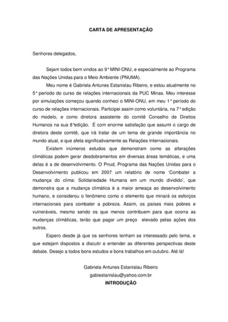 CARTA DE APRESENTAÇÃO
Senhores delegados,
Sejam todos bem vindos ao 9°MINI-ONU, e especialmente ao Programa
das Nações Unidas para o Meio Ambiente (PNUMA).
Meu nome é Gabriela Antunes Estanislau Ribeiro, e estou atualmente no
5° período do curso de relações internacionais da PUC Minas. Meu interesse
por simulações começou quando conheci o MINI-ONU, em meu 1° período do
curso de relações internacionais. Participei assim como voluntária, na 7°edição
do modelo, e como diretora assistente do comitê Conselho de Direitos
Humanos na sua 8°edição. É com enorme satisfação que assumi o cargo de
diretora deste comitê, que irá tratar de um tema de grande importância no
mundo atual, e que afeta significativamente as Relações Internacionais.
Existem inúmeros estudos que demonstram como as alterações
climáticas podem gerar desdobramentos em diversas áreas temáticas, e uma
delas é a de desenvolvimento. O Pnud, Programa das Nações Unidas para o
Desenvolvimento publicou em 2007 um relatório de nome ‘Combater a
mudança do clima: Solidariedade Humana em um mundo dividido’, que
demonstra que a mudança climática é a maior ameaça ao desenvolvimento
humano, e considerou o fenômeno como o elemento que minará os esforços
internacionais para combater a pobreza. Assim, os países mais pobres e
vulneráveis, mesmo sendo os que menos contribuem para que ocorra as
mudanças climáticas, terão que pagar um preço elevado pelas ações dos
outros.
Espero desde já que os senhores tenham se interessado pelo tema, e
que estejam dispostos a discutir e entender as diferentes perspectivas deste
debate. Desejo a todos bons estudos e bons trabalhos em outubro. Até lá!
Gabriela Antunes Estanislau Ribeiro
gabiestanislau@yahoo.com.br
INTRODUÇÃO
 