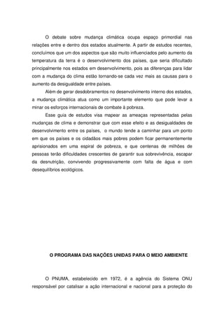 O debate sobre mudança climática ocupa espaço primordial nas
relações entre e dentro dos estados atualmente. A partir de estudos recentes,
concluímos que um dos aspectos que são muito influenciados pelo aumento da
temperatura da terra é o desenvolvimento dos países, que seria dificultado
principalmente nos estados em desenvolvimento, pois as diferenças para lidar
com a mudança do clima estão tornando-se cada vez mais as causas para o
aumento da desigualdade entre países.
Além de gerar desdobramentos no desenvolvimento interno dos estados,
a mudança climática atua como um importante elemento que pode levar a
minar os esforços internacionais de combate à pobreza.
Esse guia de estudos visa mapear as ameaças representadas pelas
mudanças de clima e demonstrar que com esse efeito e as desigualdades de
desenvolvimento entre os países, o mundo tende a caminhar para um ponto
em que os países e os cidadãos mais pobres podem ficar permanentemente
aprisionados em uma espiral de pobreza, e que centenas de milhões de
pessoas terão dificuldades crescentes de garantir sua sobrevivência, escapar
da desnutrição, convivendo progressivamente com falta de água e com
desequilíbrios ecológicos.
O PROGRAMA DAS NAÇÕES UNIDAS PARA O MEIO AMBIENTE
O PNUMA, estabelecido em 1972, é a agência do Sistema ONU
responsável por catalisar a ação internacional e nacional para a proteção do
 