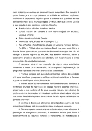 meio ambiente no contexto do desenvolvimento sustentável. Seu mandato é
prover liderança e encorajar parcerias no cuidado ao ambiente, inspirando,
informando e capacitando nações e povos a aumentar sua qualidade de vida
sem comprometer a das futuras gerações. O PNUMA tem sua sede no Quênia
e atua através de seis escritórios regionais. São eles:
América Latina e Caribe, situado no México;
Europa, situado em Genebra e com representações em Bruxelas,
Moscovo e Viena;
África, situado em Nairobi, Quênia;
América do Norte, situado em Washington, DC;
Ásia e Pacífico e Ásia Ocidental, situado em Manama, Reino de Bahrein.
Em 2004 o PNUMA abriu escritório no Brasil, que, com os da China e
Rússia, fazem parte de um processo de descentralização que visa não só
reforçar o alcance regional do PNUMA, mas também identificar, definir e
desenvolver projetos e atividades que atendam, com maior eficácia, a temas
emergentes e às prioridades nacionais.
O programa, atuando na promoção do diálogo entre autoridades
ambientais e atores da sociedade civil, para o suporte à implementação de
programas e políticas ambientais prioritárias de cada estado:
1. Promove o diálogo com autoridades ambientais e atores da sociedade
civil para identificar programas e políticas ambientais prioritárias e fornecer
suporte necessário para sua implementação;
2. Avalia o estado do meio ambiente, verificando condições, problemas e
tendências oriundos da modificação do espaço natural e desafios relativos à
preservação e uso sustentável de seus recursos naturais, com objetivo de
produzir estudos, informações e indicadores confiáveis, atualizados e integrais
que sirvam de referência para os tomadores de decisão e para a elaboração de
políticas ambientais.
3. Identifica e desenvolve alternativas para impactos negativos ao meio
ambiente advindos de padrões insustentáveis de produção e consumo.
4. Oferece suporte à construção de soluções duradouras referentes à
prevenção de emergências ambientais, e assistência técnica para apoiar o
desenvolvimento de recursos humanos e transferência de metodologias e
 