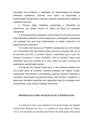 tecnologias para fortalecer a capacidade de implementação de acordos
ambientais multilaterais, incluindo, entre outros, os relacionados à
biodiversidade, biosegurança, mudanças climáticas, desertificação e gestão de
substâncias químicas.
5. Promove ações integradas, coordenação e intercâmbio de
experiências com países vizinhos no âmbito de blocos de integração
subregionais.
6. Encoraja parcerias integrando o setor privado em uma nova cultura de
responsabilidade ambiental e criando espaço para a participação e preparação
da sociedade civil para atuar solidariamente na gestão ambiental e no
desenvolvimento sustentável.
O Conselho Administrativo do PNUMA foi estabelecido em conformidade
com a Assembléia Geral das Nações Unidas através da resolução 2997, de 15
de dezembro de 1975. O conselho reporta à assembléia geral a partir do
Conselho Econômico e Social (ECOSOC). São 58 membros, eleitos pela
assembléia geral para mandato de 4 anos, tendo em conta o princípio de
igualdade de representação regional.
O programa das Nações Unidas para o meio ambiente trabalha com
uma ampla gama de parceiros, incluindo entidades das Nações Unidas,
organizações internacionais e sub-regionais, governos nacionais, estaduais e
municipais, organizações não-governamentais, setor privado e acadêmico, e
desenvolve atividades específicas com segmentos-chave da sociedade como
parlamentares, juizes, jovens e crianças, entre outros.
MUDANÇAS DO CLIMA: SITUAÇÃO ATUAL E PERSPECTIVAS
A mudança do clima, como definido na Convenção-Quadro das Nações
Unidas sobre Mudança do Clima, é a mudança do clima global do Planeta
Terra, como resultado das emissões pelo Homem de certos gases, ditos gases
 
