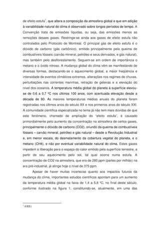 de efeito estufa1
, que altera a composição da atmosfera global e que em adição
à variabilidade natural do clima é observado sobre longos períodos de tempo. A
Convenção trata de emissões líquidas, ou seja, das emissões menos as
remoções desses gases. Restringe-se ainda aos gases de efeito estufa não
controlados pelo Protocolo de Montreal. O principal gás de efeito estufa é o
dióxido de carbono (gás carbônico), emitido principalmente pela queima de
combustíveis fósseis (carvão mineral, petróleo e seus derivados, e gás natural),
mas também pelo desflorestamento. Seguem-se em ordem de importância o
metano e o óxido nitroso. A mudança global do clima vêm se manifestando de
diversas formas, destacando-se o aquecimento global, a maior freqüência e
intensidade de eventos climáticos extremos, alterações nos regimes de chuvas,
perturbações nas correntes marinhas, retração de geleiras e a elevação do
nível dos oceanos. A temperatura média global do planeta à superfície elevou-
se de 0,6 a 0,7 ºC nos últimos 100 anos, com acentuada elevação desde a
década de 60. As maiores temperaturas médias anuais do planeta foram
registradas nos últimos anos do século XX e nos primeiros anos do século XXI.
A comunidade científica especializada no tema já não tem mais dúvidas de que
este fenômeno, chamado de ampliação do “efeito estufa”, é causado
primordialmente pelo aumento da concentração na atmosfera de certos gases,
principalmente o dióxido de carbono (CO2), oriundo da queima de combustíveis
fósseis – carvão mineral, petróleo e gás natural – desde a Revolução Industrial
e, em menor escala, do desmatamento da cobertura vegetal do planeta, e o
metano (CH4), e não por eventual variabilidade natural do clima. Estes gases
impedem a liberação para o espaço do calor emitido pela superfície terrestre, a
partir de seu aquecimento pelo sol, tal qual ocorre numa estufa. A
concentração de CO2 na atmosfera, que era de 280 ppm (partes por milhão) na
era pré-industrial, já atinge hoje o nível de 375 ppm.
Apesar de haver muitas incertezas quanto aos impactos futuros da
mudança do clima, importantes estudos científicos apontam para um aumento
da temperatura média global na faixa de 1,4 a 5,8 ºC, no final deste século,
conforme ilustrado na figura 1, constituindo-se, atualmente, em uma das
1
(GEE)
 