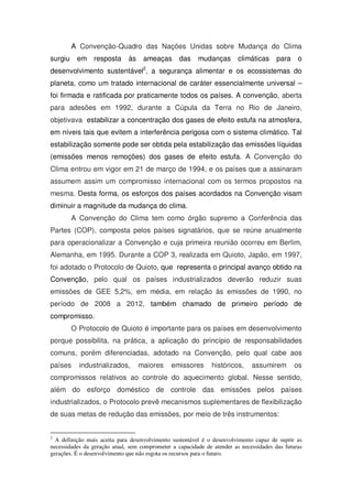 A Convenção-Quadro das Nações Unidas sobre Mudança do Clima
surgiu em resposta às ameaças das mudanças climáticas para o
desenvolvimento sustentável2
, a segurança alimentar e os ecossistemas do
planeta, como um tratado internacional de caráter essencialmente universal –
foi firmada e ratificada por praticamente todos os países. A convenção, aberta
para adesões em 1992, durante a Cúpula da Terra no Rio de Janeiro,
objetivava estabilizar a concentração dos gases de efeito estufa na atmosfera,
em níveis tais que evitem a interferência perigosa com o sistema climático. Tal
estabilização somente pode ser obtida pela estabilização das emissões líquidas
(emissões menos remoções) dos gases de efeito estufa. A Convenção do
Clima entrou em vigor em 21 de março de 1994, e os países que a assinaram
assumem assim um compromisso internacional com os termos propostos na
mesma. Desta forma, os esforços dos países acordados na Convenção visam
diminuir a magnitude da mudança do clima.
A Convenção do Clima tem como órgão supremo a Conferência das
Partes (COP), composta pelos países signatários, que se reúne anualmente
para operacionalizar a Convenção e cuja primeira reunião ocorreu em Berlim,
Alemanha, em 1995. Durante a COP 3, realizada em Quioto, Japão, em 1997,
foi adotado o Protocolo de Quioto, que representa o principal avanço obtido na
Convenção, pelo qual os países industrializados deverão reduzir suas
emissões de GEE 5,2%, em média, em relação às emissões de 1990, no
período de 2008 a 2012, também chamado de primeiro período de
compromisso.
O Protocolo de Quioto é importante para os países em desenvolvimento
porque possibilita, na prática, a aplicação do princípio de responsabilidades
comuns, porém diferenciadas, adotado na Convenção, pelo qual cabe aos
países industrializados, maiores emissores históricos, assumirem os
compromissos relativos ao controle do aquecimento global. Nesse sentido,
além do esforço doméstico de controle das emissões pelos países
industrializados, o Protocolo prevê mecanismos suplementares de flexibilização
de suas metas de redução das emissões, por meio de três instrumentos:
2
A definição mais aceita para desenvolvimento sustentável é o desenvolvimento capaz de suprir as
necessidades da geração atual, sem comprometer a capacidade de atender as necessidades das futuras
gerações. É o desenvolvimento que não esgota os recursos para o futuro.
 