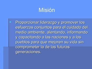 Misión Proporcionar liderazgo y promover los esfuerzos conjuntos para el cuidado del medio ambiente, alentando, informando y capacitando a las naciones y a los pueblos para que mejoren su vida sin comprometer la de las futuras generaciones. 