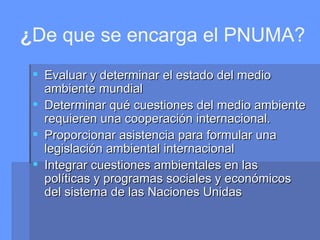 ¿ De que se encarga el PNUMA? Evaluar y determinar el estado del medio ambiente mundial  Determinar qué cuestiones del medio ambiente requieren una cooperación internacional.  Proporcionar asistencia para formular una legislación ambiental internacional  Integrar cuestiones ambientales en las políticas y programas sociales y económicos del sistema de las Naciones Unidas  