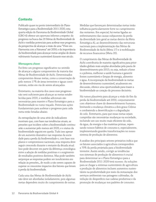Panorama da Biodiversidade Global 412
Contexto
Publicado quase no ponto intermediário do Plano
Estratégico para a Biodiversidade 2011-2020, esta
quarta edição do Panorama da Biodiversidade Global
(GBO-4) oferece um oportuno informe a respeito: do
progresso na busca das 20 Metas de Biodiversidade de
Aichi e medidas potenciais para acelerar esse progresso;
da perspectiva de alcançar a visão de uma “Viver em
Harmonia com a Natureza” até 2050; e da importância
da biodiversidade para alcançar metas amplas de desen-
volvimento humano sustentável durante esse século.
Mensagens chave
Foi feito um progresso significativo no sentido
de alcançar a alguns componentes da maioria das
Metas de Biodiversidade de Aichi. Determinados
componentes dessas metas, como a conservação de
pelo menos 17% de áreas terrestres e águas conti-
nentais, estão em via de serem alcançados.
Entretanto, na maioria dos casos esse progresso
não será suficiente para alcançar as metas estabe-
lecidas para 2020, e medidas adicionais são
necessárias para manter o Plano Estratégico para a
Biodiversidade no rumo traçado. Potenciais ações
fundamentais para acelerar o progresso para cada
meta estão listadas abaixo.
As extrapolações de uma série de indicadores
mostram que, com base nas tendências atuais, as
pressões que incidem sobre a biodiversidade continu-
arão a aumentar pelo menos até 2020, e o status da
biodiversidade seguirá em queda. Tudo isso apesar
de um aumento dramático nas respostas da socie-
dade para a perda da biodiversidade e, com base nos
planos e compromissos nacionais, essa resposta deve
seguir crescendo durante o restante da década atual.
Isso pode decorrer em parte da diferença cronológica
entre a adoção de medidas positivas e o surgimento
de resultados positivos distintos. Mas pode também
serporque as respostas podem ser insuficientes em
relação às pressões,, de modo a não serem capazes de
superar os crescentes impactos dos fatores que levam
à perda da biodiversidade.
Cada uma das Metas de Biodiversidade de Aichi
não deve ser abordadas isoladamente, pois algumas
metas dependem muito do cumprimento de outras.
Medidas que favoreçam determinadas metas terão
influência particularmente forte no cumprimento
das restantes. Em especial, há metas ligadas ao
enfrentamento das causas subjacentes da perda
da diversidade (em geral as metas dentro da Meta
Estratégica A), ao desenvolvimento das estruturas
nacionais para a implementação das Metas de
Biodiversidade de Aichi (Meta 17) e à mobilização
de recursos financeiros (Meta 20).
O cumprimento das Metas de Biodiversidade de
Aichi contribuiria de maneira significativa para prior-
idades globais mais amplas abordadas pela pauta de
desenvolvimento pós-2015; ou seja, reduzir a fome
e a pobreza, melhorar a saúde humana e garantir
fontes sustentáveis e limpas de energia, alimento
e água. A incorporação da biodiversidade às metas
de desenvolvimento sustentável, atualmente em
discussão, oferece uma oportunidade para trazer a
biodiversidade ao coração do processo decisório.
Há rumos plausíveis para alcançar a visão do fim da
perda da biodiversidade até 2050, conjuntamente
com objetivos-chave do desenvolvimento humano,
limitando a mudança climática a dois graus Celsius
e combatendo a desertificação e a degradação
do solo. Entretanto, para que essas metas sejam
cumpridas são necessárias mudanças na sociedade,
incluindo um uso muito mais eficiente do solo,
da água, da energia e das matérias primas, repen-
sando nossos hábitos de consumo e, especialmente,
implementando grandes transformações no nosso
sistema de produção de alimentos.
A análise dos principais setores primários indica que
os fatores associados à agricultura correspondem
a 70% da perda projetada para a biodiversidade
terrestre. Assim sendo, corrigir as tendências
nos sistemas de produção de alimentos é crucial
para determinar se o Plano Estratégico para a
Biodiversidade 2011-2020 terá sucesso. As soluções
para se chegar a sistemas sustentáveis de agricultura
e produção de alimentos incluem aumentos susten-
táveis na produtividade por meio da restauração dos
serviços ambientais nas paisagens cultivadas, da
redução do desperdício nas cadeias produtivas e da
promoção de mudanças nos padrões de consumo.
 