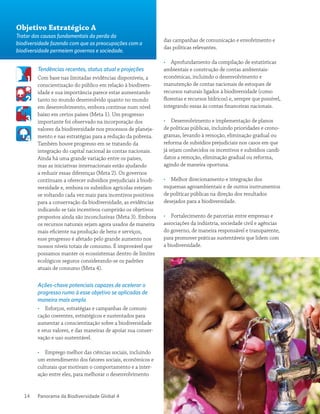 Panorama da Biodiversidade Global 414
Tendências recentes, status atual e projeções
Com base nas limitadas evidências disponíveis, a
conscientização do público em relação à biodivers-
idade e sua importância parece estar aumentando
tanto no mundo desenvolvido quanto no mundo
em desenvolvimento, embora continue num nível
baixo em certos países (Meta 1). Um progresso
importante foi observado na incorporação dos
valores da biodiversidade nos processos de planeja-
mento e nas estratégias para a redução da pobreza.
Também houve progresso em se tratando da
integração do capital nacional às contas nacionais.
Ainda há uma grande variação entre os países,
mas as iniciativas internacionais estão ajudando
a reduzir essas diferenças (Meta 2). Os governos
continuam a oferecer subsídios prejudiciais à biodi-
versidade e, embora os subsídios agrícolas estejam
se voltando cada vez mais para incentivos positivos
para a conservação da biodiversidade, as evidências
indicando se tais incentivos cumprirão os objetivos
propostos ainda são inconclusivas (Meta 3). Embora
os recursos naturais sejam agora usados de maneira
mais eficiente na produção de bens e serviços,
esse progresso é afetado pelo grande aumento nos
nossos níveis totais de consumo. É improvável que
possamos manter os ecossistemas dentro de limites
ecológicos seguros considerando-se os padrões
atuais de consumo (Meta 4).
Ações-chave potenciais capazes de acelerar o
progresso rumo à esse objetivo se aplicadas de
maneira mais ampla
•• Esforços, estratégias e campanhas de comuni-
cação coerentes, estratégicos e sustentados para
aumentar a conscientização sobre a biodiversidade
e seus valores, e das maneiras de apoiar sua conser-
vação e uso sustentável.
•• Emprego melhor das ciências sociais, incluindo
um entendimento dos fatores sociais, econômicos e
culturais que motivam o comportamento e a inter-
ação entre eles, para melhorar o desenvolvimento
das campanhas de comunicação e envolvimento e
das políticas relevantes.
•• Aprofundamento da compilação de estatísticas
ambientais e construção de contas ambientais-
econômicas, incluindo o desenvolvimento e
manutenção de contas nacionais de estoques de
recursos naturais ligados à biodiversidade (como
florestas e recursos hídricos) e, sempre que possível,
integrando essas às contas financeiras nacionais.
•• Desenvolvimento e implementação de planos
de políticas públicas, incluindo prioridades e crono-
gramas, levando à remoção, eliminação gradual ou
reforma de subsídios prejudiciais nos casos em que
já sejam conhecidos os incentivos e subsídios candi-
datos a remoção, eliminação gradual ou reforma,
agindo de maneira oportuna.
•• Melhor direcionamento e integração dos
esquemas agroambientais e de outros instrumentos
de políticas públicas na direção dos resultados
desejados para a biodiversidade.
•• Fortalecimento de parcerias entre empresas e
associações da indústria, sociedade civil e agências
do governo, de maneira responsável e transparente,
para promover práticas sustentáveis que lidem com
a biodiversidade.
Objetivo Estratégico A
Tratar das causas fundamentais da perda da
biodiversidade fazendo com que as preocupações com a
biodiversidade permeiem governos e sociedade.
 
