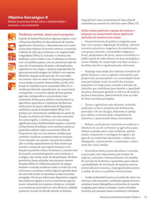 Panorama da Biodiversidade Global 4 15
Tendências recentes, status atual e projeções
A perda do habitat florestal em algumas regiões, como
a Amazônia brasileira, foi desacelerando de maneira
significativa. Entretanto, o desmatamento em muitas
outras áreas tropicais do mundo continua a aumentar,
e habitat de todo tipo continuam a ser fragmentados
e degradados (Meta 5), incluindo os sistemas das
pradarias, zonas úmidas e rios. A sobrepesca continua
a ser um problema grave, com um percentual cada vez
mais alto de populações de peixes sobreexploradas,
esgotadas ou em colapso, e práticas inapropriadas de
pesca provocando estragos nos habitat e em espécies
diferentes daquela sendo pescada. Por outro lado,
um número cada vez maior de empresas pesqueiras,
concentradas nos países desenvolvidos, recebe certi-
ficação de estabelecimento sustentável (Meta 6). A
certificação florestal, especialmente nas zonas boreal
e temperada, e a crescente adoção de boas práticas
agrícolas correspondem a uma produção mais
sustentável. Ainda assim, práticas insustentáveis na
agricultura, aquacultura e exploração das florestas
ainda provocam graus substanciais de degradação
ambiental e perda de biodiversidade (Meta 7). A
poluição por nutrientes foi estabilizada em partes da
Europa e na América do Norte, mas deve aumentar
em outras regiões, e continua a ser uma ameaça
significativa para a biodiversidade aquática e terrestre.
Outras formas de poluição como produtos químicos,
pesticidas e plástico estão aumentando (Meta 8).
Os governos cada vez mais adotam medidas para
controlar e erradicar as espécies exóticas invasoras.
Como exemplo, um número crescente de erradica-
ções ocorridas especialmente em ilhas mostra que
reverter a ameaça de uma espécie invasora é com
frequência possível e eficaz. Entretanto, o número total
de invasões, acarretando grande custo econômico e
ecológico, não mostra sinais de desaceleração. Medidas
preventivas foram adotadas num pequeno número
de países (Meta 9). Diferentes pressões de origem
terrestre e marinha incidentes sobre os recifes de coral
continuam a aumentar, embora algumas grandes áreas
de coral estão sendo incorporadas às áreas marinhas
protegidas. Há menos informação disponível a respeito
das tendências ligadas a outros ecossistemas especial-
mente vulneráveis às mudanças climáticas, incluindo
os ecossistemas montanhosos como florestas nubladas
e páramos (tundra de altitude elevada na América
tropical), bem como ecossistemas de baixa altitude
vulneráveis ao aumento do nível dos mares (Meta 10).
Ações-chave potenciais capazes de acelerar o
progresso no cumprimento desse objetivo se
aplicadas de maneira mais ampla
•• Desenvolvimento de políticas integradas para
lidar com a perda e degradação de habitat, cobrindo
incentivos positivos e negativos; do envolvimento
com grupos setoriais, comunidades indígenas e
locais, proprietários de terras, outros envolvidos e o
público geral; de redes eficazes de áreas protegidas e
outras medidas de conservação com base na área; e
da defesa das leis e regulamentações relevantes.
•• Emprego mais amplo dos sistemas inovadores de
gestão da pesca, como a cogestão comunitária, que
proporciona aos pescadores e às comunidades locais
uma participação maior na saúde dos estoques
pesqueiros no longo prazo, somado à remoção de
subsídios que contribuem para exceder a capacidade
de pesca, eliminação gradual ou reforma de práticas
de pesca destrutivas, desenvolvendo mais as redes
de áreas marinhas protegidas.
•• Tornar a agricultura mais eficiente, incluindo
melhorias no foco e eficiência dos fertilizantes,
pesticidas e do uso da água, reduzindo as perdas
pós-colheita e minimizando o desperdício de
alimentos, e promovendo dietas sustentáveis.
•• Reduzir a poluição por nutrientes ao melhorar a
eficiência do uso de nutrientes na agricultura para
reduzir as perdas para o meio ambiente, aprimo-
rando o tratamento e reciclagem do esgoto e da
água de uso industrial, eliminando o fosfato dos
detergentes, e promovendo a conservação e restau-
ração das zonas úmidas.
•• Intensificar esforços para identificar e controlar
as principais vias responsáveis pela invasão de
espécies, incluindo o desenvolvimento de medidas
de controle de fronteiras e quarentena para reduzir
a probabilidade de introdução de espécies exóticas
potencialmente invasoras, empregando plenamente
a análise de risco e os padrões internacionais.
•• Gestão sustentável da pesca nos recifes de coral e nos
sistemas a eles associados, combinada à gestão de zonas
costeiras e bacias hidrográficas continentais de maneira
integrada, para reduzir a poluição e outras atividades
terrestres que ameaçam esses ecossistemas vulneráveis.
Objetivo Estratégico B
Reduzir as pressões diretas sobre a biodiversidade e
promover o uso sustentável
 