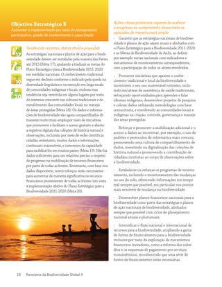 Panorama da Biodiversidade Global 418
Tendências recentes, status atual e projeções
As estratégias nacionais e planos de ação para a biodi-
versidade devem ser instaladas pela maioria das Partes
até 2015 (Meta 17), ajudando a traduzir as metas do
Plano Estratégico para a Biodiversidade 2011-2020
em medidas nacionais. O conhecimento tradicional
segue em declínio conforme o indicado pela queda na
diversidade linguística e na remoção em larga escala
de comunidades indígenas e locais, embora essa
tendência seja revertida em alguns lugares por meio
do interesse crescente nas culturas tradicionais e do
envolvimento das comunidades locais no manejo
de áreas protegidas (Meta 18). Os dados e informa-
ções de biodiversidade são agora compartilhados de
maneira muito mais ampla por meio de iniciativas
que promovem e facilitam o acesso gratuito e aberto
a registros digitais das coleções de história natural e
observações, incluindo por meio de redes científicas
cidadãs; entretanto, muitos dados e informações
continuam inacessíveis, e carecemos da capacidade
para mobilizá-los em muitos países (Meta 19). Não há
dados suficientes para um relatório preciso a respeito
do progresso na mobilização de recursos financeiros
por parte de todas as fontes. Entretanto, com base nos
dados disponíveis, novos esforços serão necessários
para aumentar de maneira significativa os recursos
financeiros provenientes de todas as fontes com vista
à implementação efetiva do Plano Estratégico para a
Biodiversidade 2011-2020 (Meta 20).
Ações-chave potenciais capazes de acelerar
o progresso no cumprimento dessa meta se
aplicadas de maneira mais ampla
•• Garantir que as estratégias nacionais de biodiver-
sidade e planos de ação sejam atuais e alinhados com
o Plano Estratégico para a Biodiversidade 2011-2020
e as Metas de Biodiversidade de Aichi, ao definir
por exemplo metas nacionais com indicadores e
mecanismos de monitoramento correspondentes,
com a participação de todos os atores envolvidos.
•• Promover iniciativas que apoiem o conhe-
cimento tradicional e local da biodiversidade e
incentivem o seu uso sustentável rotineiro, inclu-
indo iniciativas de assistência de saúde tradicionais,
reforçando oportunidades para aprender e falar
idiomas indígenas, desenvolver projetos de pesquisa
e coletar dados utilizando metodologias com base
comunitária, e envolvendo as comunidades locais e
indígenas na criação, controle, governança e manejo
das áreas protegidas.
•• Reforçar e promover a mobilização adicional e o
acesso a dados ao incentivar, por exemplo, o uso de
padrões e protocolos de informática mais comuns,
promovendo uma cultura de compartilhamento de
dados, investindo na digitalização das coleções de
história natural e promovendo a contribuição de
cidadãos cientistas ao corpo de observações sobre
a biodiversidade.
•• Estabelecer ou reforçar os programas de monito-
ramento, incluindo o monitoramento das mudanças
no uso do solo, oferecendo informações em tempo
real sempre que possível, em particular nos pontos
mais sensíveis de mudança na biodiversidade.
•• Desenvolver planos financeiros nacionais para a
biodiversidade como parte das estratégias e planos
de ação nacionais de biodiversidade, alinhados
sempre que possível com ciclos de planejamento
nacional anuais e plurianuais.
•• Intensificar o fluxo nacional e internacional de
recursos para a biodiversidade, ampliando a gama
de fontes de financiamento para a biodiversidade
inclusive por meio da exploração de mecanismos
financeiros inovadores, como a reforma dos subsí-
dios e os esquemas de pagamento por serviços
ecossistêmicos, reconhecendo que uma série de
fontes de financiamento serão necessárias.
Objetivo Estratégico E
Aumentar a implementação por meio de planejamento
participativo, gestão de conhecimento e capacitação
 