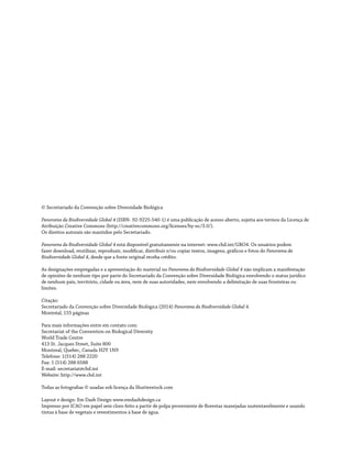 © Secretariado da Convenção sobre Diversidade Biológica
Panorama da Biodiversidade Global 4 (ISBN- 92-9225-540-1) é uma publicação de acesso aberto, sujeita aos termos da Licença de
Atribuição Creative Commons (http://creativecommons.org/licenses/by-nc/3.0/).
Os direitos autorais são mantidos pelo Secretariado.
Panorama da Biodiversidade Global 4 está disponível gratuitamente na internet: www.cbd.int/GBO4. Os usuários podem
fazer download, reutilizar, reproduzir, modificar, distribuir e/ou copiar textos, imagens, gráficos e fotos do Panorama da
Biodiversidade Global 4, desde que a fonte original receba crédito.
As designações empregadas e a apresentação do material no Panorama da Biodiversidade Global 4 não implicam a manifestação
de opiniões de nenhum tipo por parte do Secretariado da Convenção sobre Diversidade Biológica envolvendo o status jurídico
de nenhum país, território, cidade ou área, nem de suas autoridades, nem envolvendo a delimitação de suas fronteiras ou
limites.
Citação:
Secretariado da Convenção sobre Diversidade Biológica (2014) Panorama da Biodiversidade Global 4.
Montréal, 155 páginas
Para mais informações entre em contato com:
Secretariat of the Convention on Biological Diversity
World Trade Centre
413 St. Jacques Street, Suite 800
Montreal, Quebec, Canada H2Y 1N9
Telefone: 1(514) 288 2220
Fax: 1 (514) 288 6588
E-mail: secretariat@cbd.int
Website: http://www.cbd.int
Todas as fotografias © usadas sob licença da Shutterstock.com
Layout e design: Em Dash Design www.emdashdesign.ca
Impresso por ICAO em papel sem cloro feito a partir de polpa proveniente de florestas manejadas sustentavelmente e usando
tintas à base de vegetais e revestimentos à base de água.
 