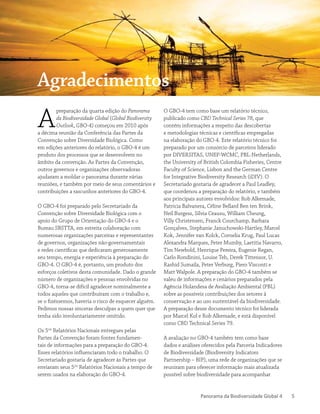 Panorama da Biodiversidade Global 4 5
A
preparação da quarta edição do Panorama
da Biodiversidade Global (Global Biodiversity
Outlook, GBO-4) começou em 2010 após
a décima reunião da Conferência das Partes da
Convenção sobre Diversidade Biológica. Como
em edições anteriores do relatório, o GBO-4 é um
produto dos processos que se desenvolvem no
âmbito da convenção. As Partes da Convenção,
outros governos e organizações observadoras
ajudaram a moldar o panorama durante várias
reuniões, e também por meio de seus comentários e
contribuições a rascunhos anteriores do GBO-4.
O GBO-4 foi preparado pelo Secretariado da
Convenção sobre Diversidade Biológica com o
apoio do Grupo de Orientação do GBO-4 e o
Bureau SBSTTA, em estreita colaboração com
numerosas organizações parceiras e representantes
de governos, organizações não-governamentais
e redes científicas que dedicaram generosamente
seu tempo, energia e experiência à preparação do
GBO-4. O GBO-4 é, portanto, um produto dos
esforços coletivos desta comunidade. Dado o grande
número de organizações e pessoas envolvidas no
GBO-4, torna-se difícil agradecer nominalmente a
todos aqueles que contribuíram com o trabalho e,
se o fizéssemos, haveria o risco de esquecer alguém.
Pedimos nossas sinceras desculpas a quem quer que
tenha sido involuntariamente omitido.
Os 5os
Relatórios Nacionais entregues pelas
Partes da Convenção foram fontes fundamen-
tais de informações para a preparação do GBO-4.
Esses relatórios influenciaram todo o trabalho. O
Secretariado gostaria de agradecer às Partes que
enviaram seus 5os
Relatórios Nacionais a tempo de
serem usados na elaboração do GBO-4.
O GBO-4 tem como base um relatório técnico,
publicado como CBD Technical Series 78, que
contém informações a respeito das descobertas
e metodologias técnicas e científicas empregadas
na elaboração do GBO-4. Este relatório técnico foi
preparado por um consórcio de parceiros liderado
por DIVERSITAS, UNEP-WCMC, PBL-Netherlands,
the University of British Colombia Fisheries, Centre
Faculty of Science, Lisbon and the German Centre
for Integrative Biodiversity Research (iDIV). O
Secretariado gostaria de agradecer a Paul Leadley,
que coordenou a preparação do relatório, e também
aos principais autores envolvidos: Rob Alkemade,
Patricia Balvanera, Céline Bellard Ben ten Brink,
Neil Burgess, Silvia Ceausu, William Cheung,
Villy Christensen, Franck Courchamp, Barbara
Gonçalves, Stephanie Januchowski-Hartley, Marcel
Kok, Jennifer van Kolck, Cornelia Krug, Paul Lucas
Alexandra Marques, Peter Mumby, Laetitia Navarro,
Tim Newbold, Henrique Pereira, Eugenie Regan,
Carlo Rondinini, Louise Teh, Derek Tittensor, U.
Rashid Sumaila, Peter Verburg, Piero Visconti e
Matt Walpole. A preparação do GBO-4 também se
valeu de informações e cenários preparados pela
Agência Holandesa de Avaliação Ambiental (PBL)
sobre as possíveis contribuições dos setores à
conservação e ao uso sustentável da biodiversidade.
A preparação desse documento técnico foi liderada
por Marcel Kol e Rob Alkemade, e está disponível
como CBD Technical Series 79.
A avaliação no GBO-4 também tem como base
dados e análises oferecidos pela Parceria Indicadores
de Biodiversidade (Biodiversity Indicators
Partnership – BIP), uma rede de organizações que se
reuniram para oferecer informação mais atualizada
possível sobre biodiversidade para acompanhar
Agradecimentos
 