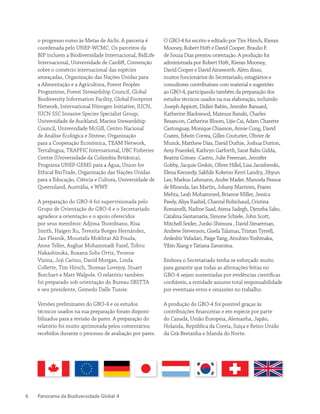 Panorama da Biodiversidade Global 46
o progresso rumo às Metas de Aichi. A parceria é
coordenada pelo UNEP-WCMC. Os parceiros da
BIP incluem a Biodiversidade Internacional, BidLife
Internacional, Universidade de Cardiff, Convenção
sobre o comércio internacional das espécies
ameaçadas, Organização das Nações Unidas para
a Alimentação e a Agricultura, Forest Peoples
Programme, Forest Stewardship Council, Global
Biodiversity Information Facility, Global Footprint
Network, International Nitrogen Initiative, IUCN,
IUCN SSC Invasive Species Specialist Group;
Universidade de Auckland, Marine Stewardship
Council, Universidade McGill, Centro Nacional
de Análise Ecológica e Síntese, Organização
para a Cooperação Econômica, TEAM Network,
Terralingua, TRAFFIC International, UBC Fisheries
Centre (Universidade da Colúmbia Britânica),
Programa UNEP-GEMS para a Água, Union for
Ethical BioTrade, Organização das Nações Unidas
para a Educação, Ciência e Cultura, Universidade de
Queensland, Austrália, e WWF.
A preparação do GBO-4 foi supervisionada pelo
Grupo de Orientação do GBO-4 e o Secretariado
agradece a orientação e o apoio oferecidos
por seus membros: Adjima Thombiano, Risa
Smith, Haigen Xu, Teresita Borges Hernández,
Jan Plesnik, Moustafa Mokhtar Ali Fouda,
Anne Teller, Asghar Mohammadi Fazel, Tohru
Nakashizuka, Roxana Solis Ortiz, Yvonne
Vizina, Joji Carino, David Morgan, Linda
Collette, Tim Hirsch, Thomas Lovejoy, Stuart
Butchart e Matt Walpole. O relatório também
foi preparado sob orientação do Bureau SBSTTA
e seu presidente, Gemedo Dalle Tussie.
Versões preliminares do GBO-4 e os estudos
técnicos usados na sua preparação foram disponi-
bilizados para a revisão de pares. A preparação do
relatório foi muito aprimorada pelos comentários
recebidos durante o processo de avaliação por pares.
O GBO-4 foi escrito e editado por Tim Hirsch, Kieran
Mooney, Robert Höft e David Cooper. Braulio F.
de Souza Dias prestou orientação. A produção foi
administrada por Robert Höft, Kieran Mooney,
David Cooper e David Ainsworth. Além disso,
muitos funcionários do Secretariado, estagiários e
consultores contribuíram com material e sugestões
ao GBO-4, participando também da preparação dos
estudos técnicos usados na sua elaboração, incluindo
Joseph Appiott, Didier Babin, Jennifer Bansard,
Katherine Blackwood, Mateusz Banski, Charles
Besancon, Catherine Bloom, Lijie Cai, Adam Charette
Castonguay, Monique Chiasson, Annie Cung, David
Coates, Edwin Correa, Gilles Couturier, Olivier de
Munck, Matthew Dias, David Duthie, Joshua Dutton,
Amy Fraenkel, Kathryn Garforth, Sarat Babu Gidda,
Beatriz Gómez -Castro, Julie Freeman, Jennifer
Gobby, Jacquie Grekin, Oliver Hillel, Lisa Janishevski,
Elena Kennedy, Sakhile Koketso Kerri Landry, Jihyun
Lee, Markus Lehmann, Andre Mader, Manoela Pessoa
de Miranda, Ian Martin, Johany Martinez, Praem
Mehta, Leah Mohammed, Brianne Miller, Jessica
Pawly, Aliya Rashid, Chantal Robichaud, Cristina
Romanelli, Nadine Saad, Atena Sadegh, Djeneba Sako,
Catalina Santamaria, Simone Schiele, John Scott,
Mitchell Seider, Junko Shimura , David Steuerman,
Andrew Stevenson, Gisela Talamas, Tristan Tyrrell,
Ardeshir Vafadari, Paige Yang, Atsuhiro Yoshinaka,
Yibin Xiang e Tatiana Zavarzina.
Embora o Secretariado tenha se esforçado muito
para garantir que todas as afirmações feitas no
GBO-4 sejam sustentadas por evidências científicas
confiáveis, a entidade assume total responsabilidade
por eventuais erros e omissões no trabalho.
A produção do GBO-4 foi possível graças às
contribuições financeiras e em espécie por parte
do Canadá, União Europeia, Alemanha, Japão,
Holanda, República da Coreia, Suíça e Reino Unido
da Grã-Bretanha e Irlanda do Norte.
 