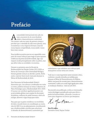 Panorama da Biodiversidade Global 48
A
comunidade internacional está cada vez
mais consciente do elo entre biodiver-
sidade e desenvolvimento sustentável.
Um número cada vez maior de pessoas começa a
perceber que a variedade da vida nesse planeta, seus
ecossistemas e seus impactos formam a base de
nossa riqueza compartilhada, nossa saúde e nosso
bem-estar comum.
Essa tendência positiva precisa ser expandida como
parte de nossos esforços para reagir às preocupantes
evidências de perda da biodiversidade, algo cujo
impacto incide principalmente sobre os pobres, mas
que afeta todas as sociedades e economias.
Durante os primeiros anos da Década da
Biodiversidade das Nações Unidas 2011-2020, as
Partes da Convenção sobre Diversidade Biológica
fizeram grandes avanços ao abordar a perda. Ainda
assim, é preciso fazer muito mais para alcançar as
Metas de Biodiversidade de Aichi.
Este Panorama da Biodiversidade Global 4
demonstra que, com esforços coordenados em todos
os níveis, podemos alcançar as metas e objetivos do
Plano Estratégico para a Biodiversidade 2011-2020.
O sucesso vai contribuir significativamente com
as prioridades globais mais amplas de eliminação
da pobreza, melhoria da saúde humana e oferta de
energia, alimento e água limpa para todos.
Peço para que os países membros e os envolvidos
de todo o mundo levem em consideração as conclu-
sões do GBO-4 no seu planejamento, reconhecendo
que a biodiversidade contribui para solucionar
os desafios de desenvolvimento sustentável que
enfrentamos e que redobrem seus esforços para
alcançarmos nossas metas em comum.
Tudo isso é o mais importante neste momento crítico,
conforme o mundo intensifica as medidas para
alcanças as Metas de Desenvolvimento do Milênio,
define uma pauta de sucessão para o desenvolvimento
sustentável, e adota um acordo legal significativo sobre
as mudanças climáticas - tudo isso até 2015.
Recomendo esta publicação a todos os interessados
numa abordagem pautada pela ação para deter a
perda da biodiversidade, colocando o mundo no
rumo para chegarmos ao futuro que desejamos.
Ban Ki-moon,
Secretário-Geral, Nações Unidas
Prefácio
 