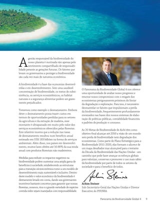 Panorama da Biodiversidade Global 4 9
A
gestão responsável da biodiversidade do
nosso planeta é motivada não apenas pelo
sentimento compartilhado de responsabi-
lidade perante as gerações futuras. Os fatores que
levam os governantes a proteger a biodiversidade
são cada vez mais de natureza econômica.
A biodiversidade é a base das economias desenvol-
vidas e em desenvolvimento. Sem uma saudável
concentração de biodiversidade, os meios de subsi-
sistência, os serviços ecossistêmicos, os habitat
naturais e a segurança alimentar podem ser grave-
mente prejudicados.
Tomemos como exemplo o desmatamento. Embora
deter o desmatamento possa trazer custos em
termos de oportunidades perdidas para os setores
da agricultura e da extração de madeira, esse
montante é ultrapassado em muito pelo valor dos
serviços ecossistêmicos oferecidos pelas florestas.
Este relatório mostra que a redução nas taxas
de desmatamento resultou num benefício anual
estimado em US$ 183 bilhões na forma de serviços
ambientais. Além disso, nos países em desenvolvi-
mento, muitos lares obtêm até 50-80% da sua renda
anual com produtos florestais não madeireiros.
Medidas para reduzir os impactos negativos na
biodiversidade podem sustentar uma ampla gama de
benefícios à sociedade, estabelecendo as estruturas
para a transição sócioeconômica rumo a um modelo de
desenvolvimento mais sustentável e inclusivo. Dentro
deste modelo o valor econômico da biodiversidade é
diretamente levado em conta, dando aos governantes
incentivos bastante concretos para garantir que nossas
florestas, oceanos, rios e a grande variedade de espécies
contida neles sejam manejados com responsabilidade.
O Panorama da Biodiversidade Global 4 nos oferece
uma oportunidade de avaliar nosso progresso e
renovar nosso compromisso com o resgate dos
ecossistemas perigosamente próximos do limiar
da degradação e exploração. Para isso, é necessário
desmantelar os fatores que impulsionam a perda
da biodiversidade, frequentemente profundamente
enraizados nas bases dos nossos sistemas de elabo-
ração de políticas públicas, contabilidade financeira
e padrões de produção e consumo.
As 20 Metas de Biodiversidade de Aichi têm como
objetivo final alcançar até 2050 a visão de um mundo
sem perda de biodiversidade nem degradação dos
ecossistemas. Como parte do Plano Estratégico para a
Biodiversidade 2011-2020, elas formam o alicerce de
um mapa desafiador mas alcançável para o restante
da Década da Biodiversidade das Nações Unidas - um
caminho que pode fazer avançar os esforços globais
para valorizar, conservar e promover o uso mais sábio
da biodiversidade por parte de todos os setores da
sociedade e para o benefício de todos.
Achim Steiner
Sub-Secrertário-Geral das Nações Unidas e Diretor
Executivo do PNUMA
 
